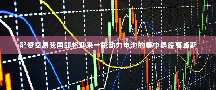 配资交易我国即将迎来一轮动力电池的集中退役高峰期