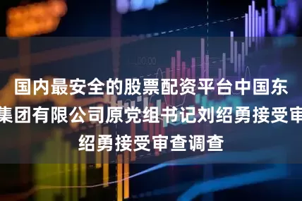 国内最安全的股票配资平台中国东方航空集团有限公司原党组书记刘绍勇接受审查调查