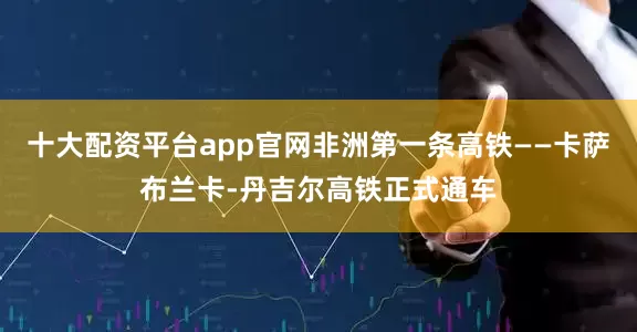 十大配资平台app官网非洲第一条高铁——卡萨布兰卡-丹吉尔高铁正式通车