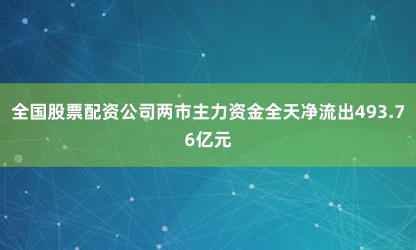 全国股票配资公司两市主力资金全天净流出493.76亿元