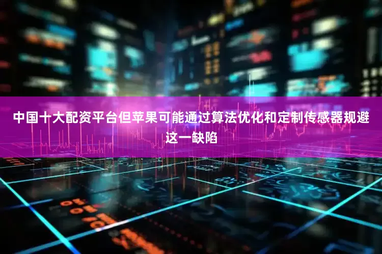 中国十大配资平台但苹果可能通过算法优化和定制传感器规避这一缺陷