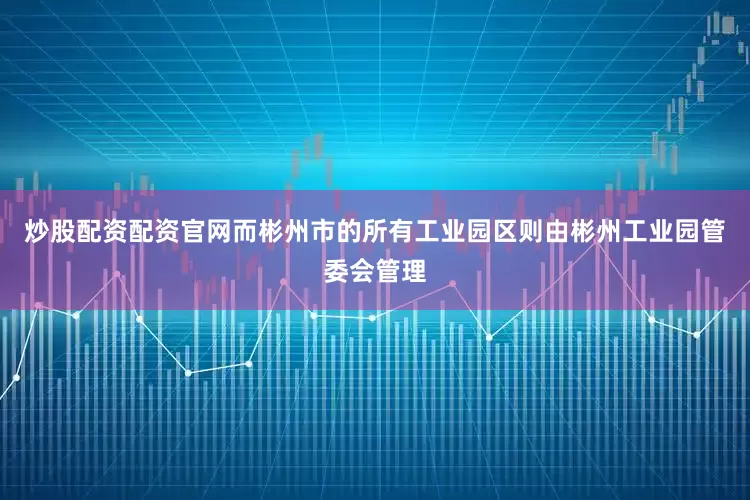 炒股配资配资官网而彬州市的所有工业园区则由彬州工业园管委会管理