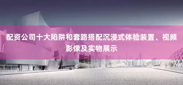 配资公司十大陷阱和套路搭配沉浸式体验装置、视频影像及实物展示