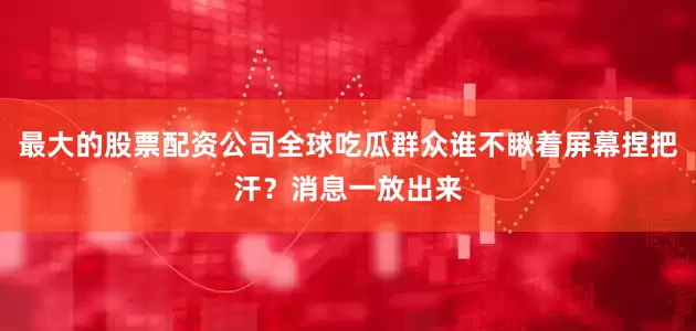 最大的股票配资公司全球吃瓜群众谁不瞅着屏幕捏把汗？消息一放出来