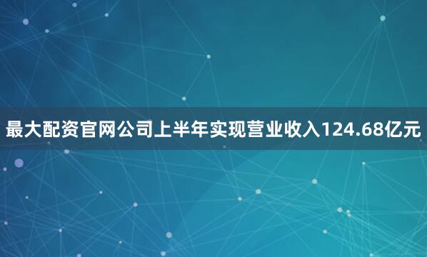 最大配资官网公司上半年实现营业收入124.68亿元