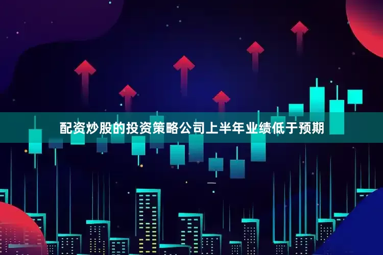 配资炒股的投资策略公司上半年业绩低于预期