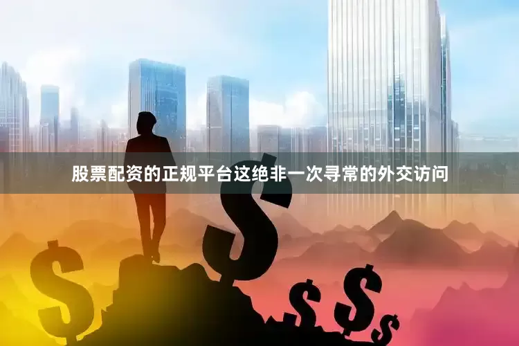 股票配资的正规平台这绝非一次寻常的外交访问