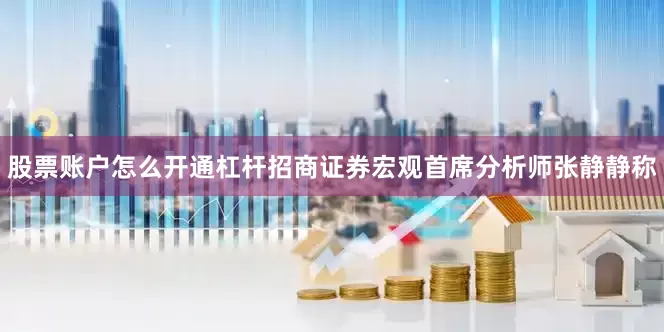 股票账户怎么开通杠杆招商证券宏观首席分析师张静静称