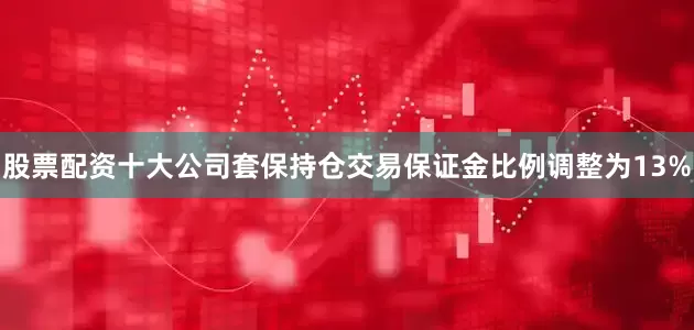 股票配资十大公司套保持仓交易保证金比例调整为13%