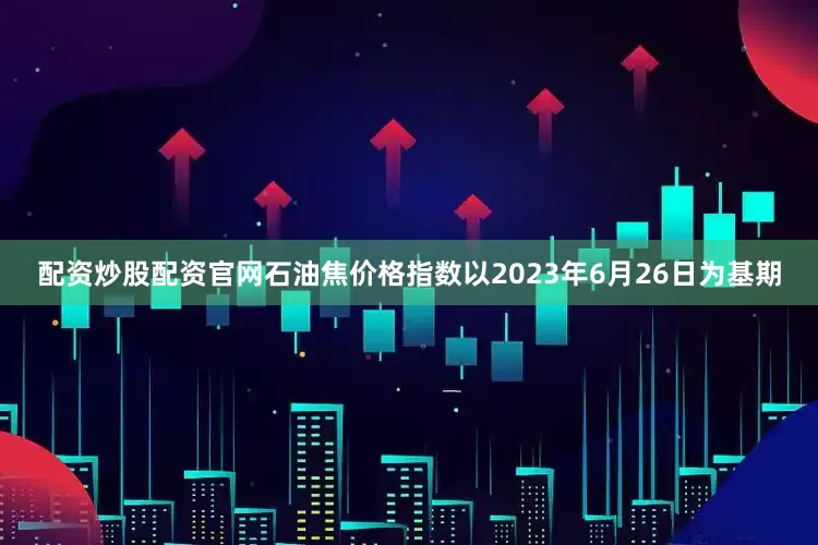 配资炒股配资官网石油焦价格指数以2023年6月26日为基期