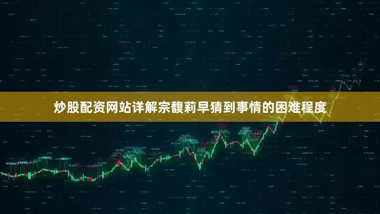 炒股配资网站详解宗馥莉早猜到事情的困难程度