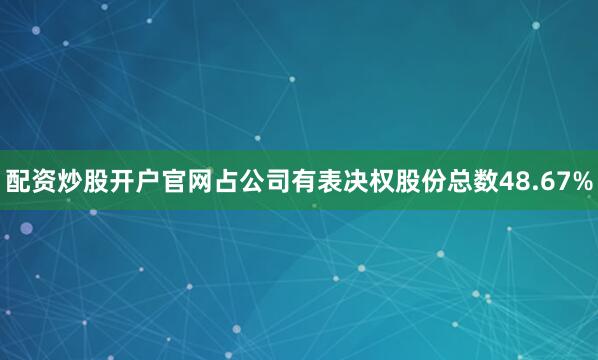 配资炒股开户官网占公司有表决权股份总数48.67%