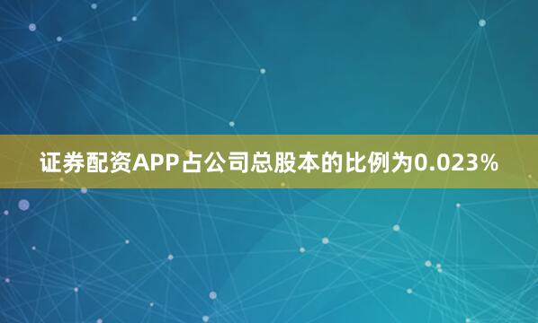 证券配资APP占公司总股本的比例为0.023%