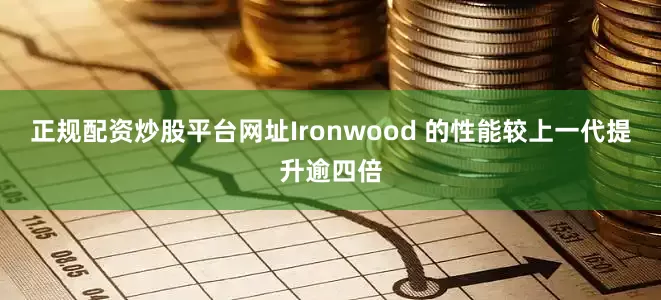 正规配资炒股平台网址Ironwood 的性能较上一代提升逾四倍