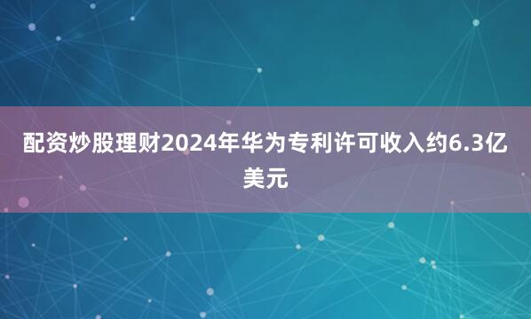 配资炒股理财2024年华为专利许可收入约6.3亿美元