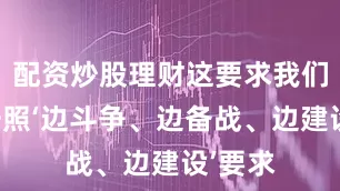 配资炒股理财这要求我们必须按照‘边斗争、边备战、边建设’要求