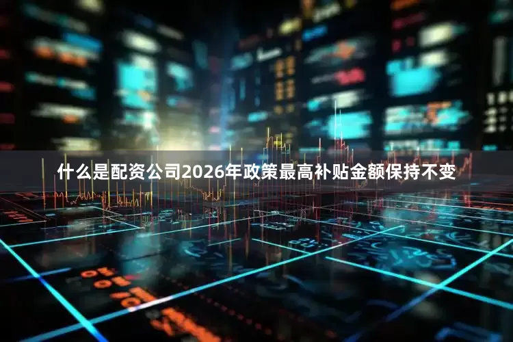 什么是配资公司2026年政策最高补贴金额保持不变