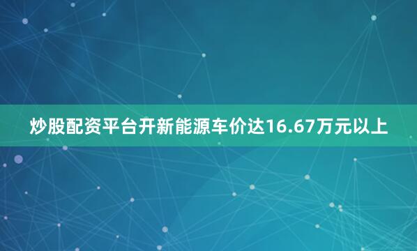 炒股配资平台开新能源车价达16.67万元以上