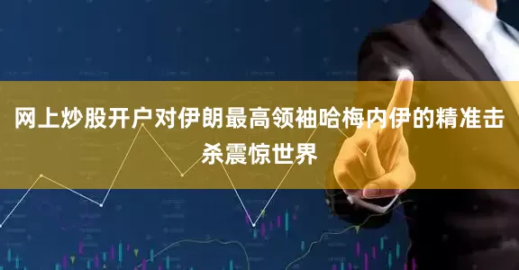 网上炒股开户对伊朗最高领袖哈梅内伊的精准击杀震惊世界